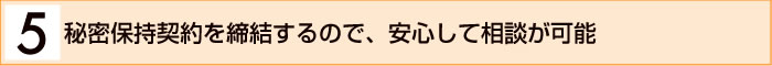 ５．秘密保持契約を締結するので、安心して相談が可能